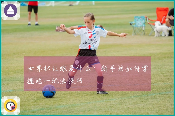 世界杯让球是什么？新手该如何掌握这一玩法技巧